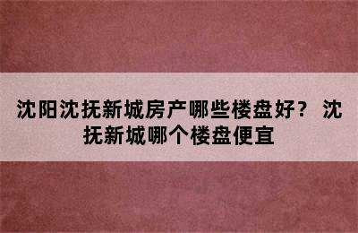 沈阳沈抚新城房产哪些楼盘好？ 沈抚新城哪个楼盘便宜